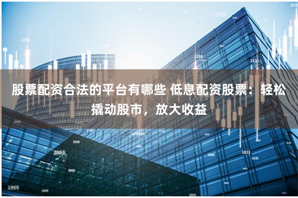 股票配资合法的平台有哪些 低息配资股票:轻松撬动股市,放大收益