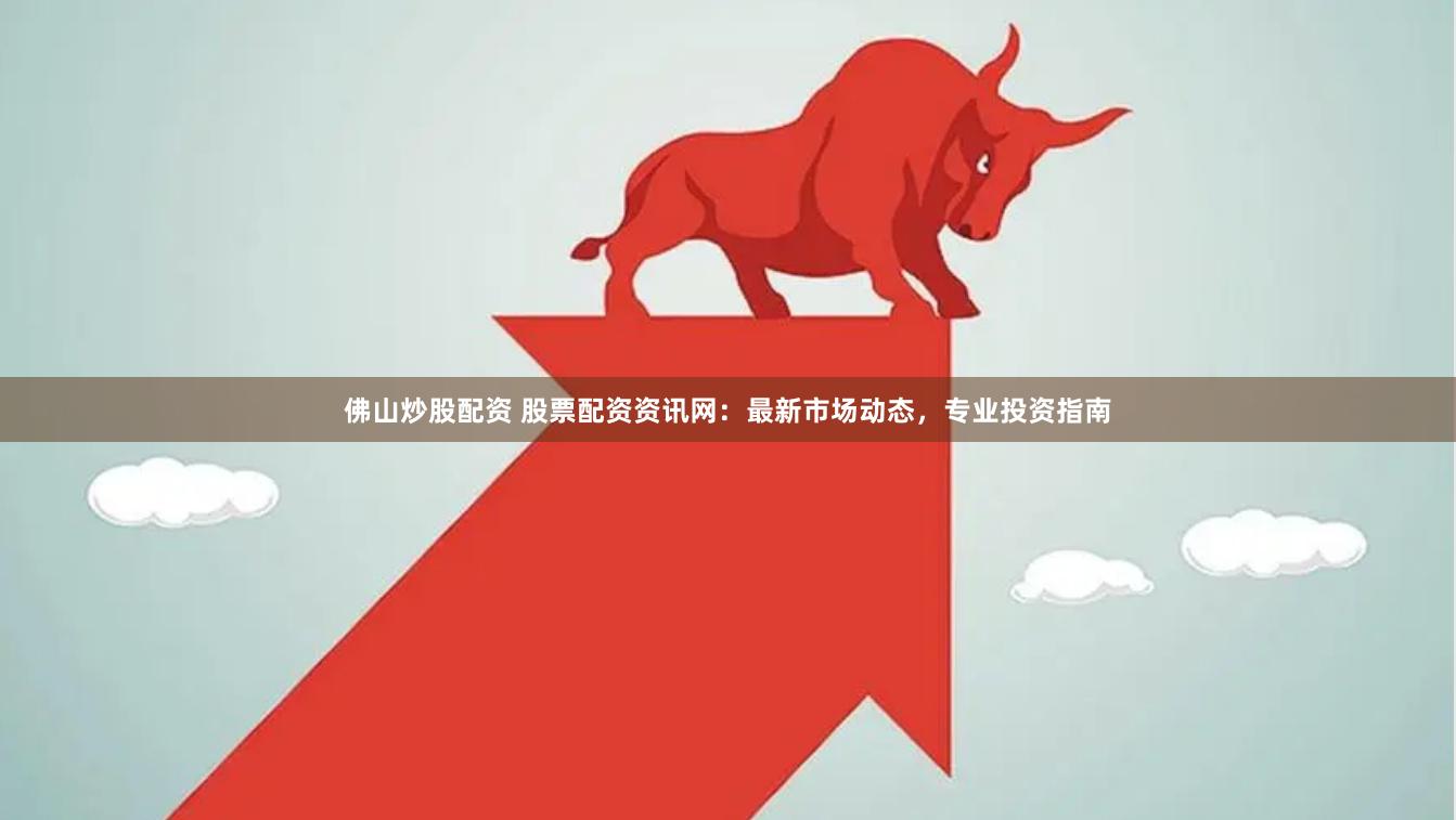 佛山炒股配资 股票配资资讯网：最新市场动态，专业投资指南