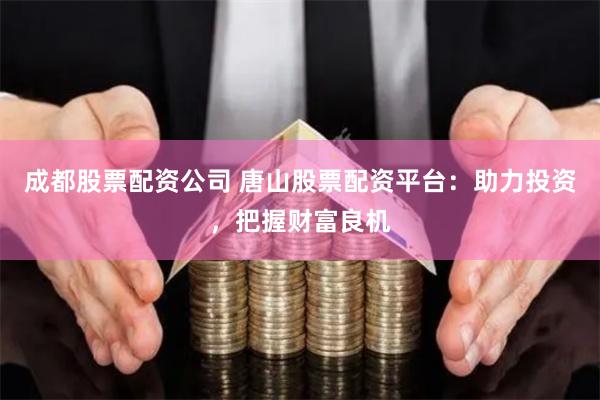 成都股票配资公司 唐山股票配资平台：助力投资，把握财富良机