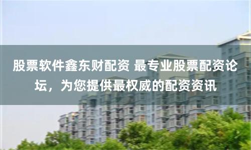 股票软件鑫东财配资 最专业股票配资论坛，为您提供最权威的配资资讯