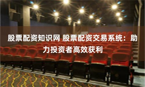 股票配资知识网 股票配资交易系统：助力投资者高效获利