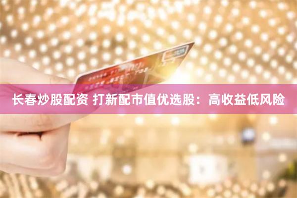 长春炒股配资 打新配市值优选股：高收益低风险