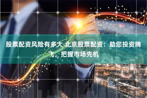 股票配资风险有多大 北京股票配资：助您投资腾飞，把握市场先机