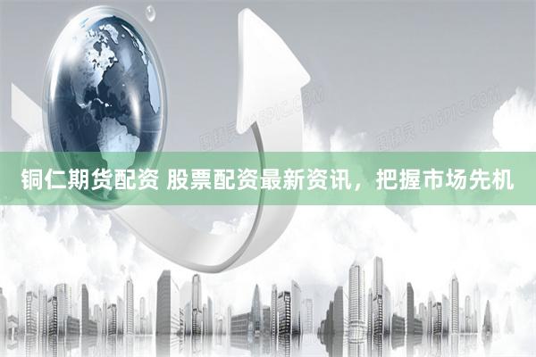 铜仁期货配资 股票配资最新资讯，把握市场先机