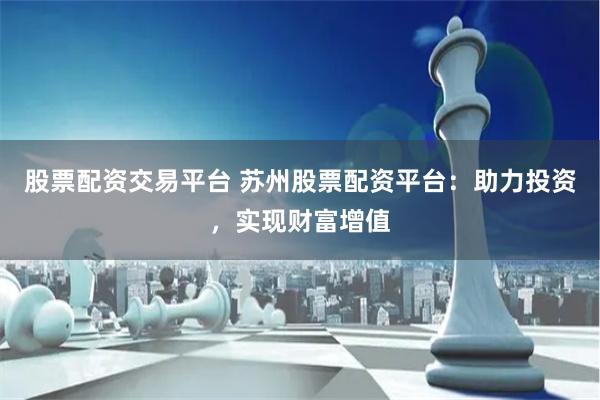 股票配资交易平台 苏州股票配资平台：助力投资，实现财富增值