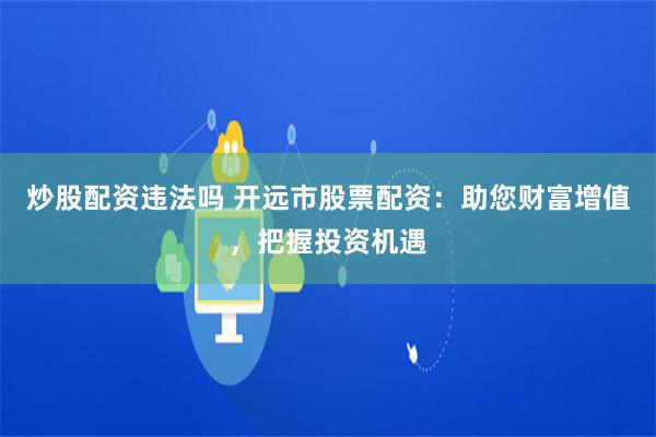 炒股配资违法吗 开远市股票配资：助您财富增值，把握投资机遇