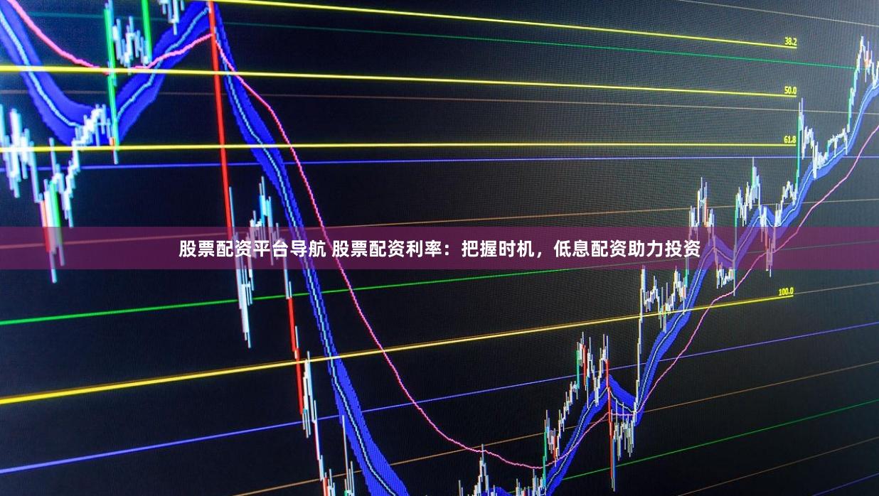 股票配资平台导航 股票配资利率：把握时机，低息配资助力投资
