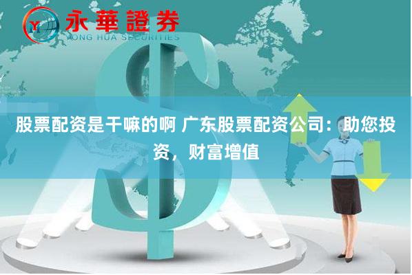 股票配资是干嘛的啊 广东股票配资公司：助您投资，财富增值