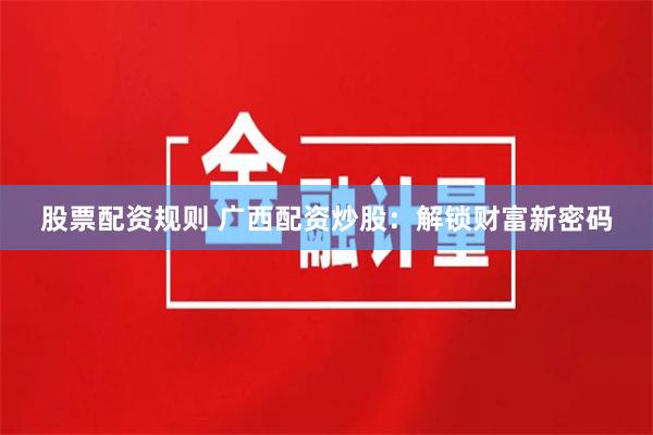 股票配资规则 广西配资炒股：解锁财富新密码