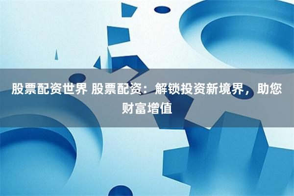 股票配资世界 股票配资：解锁投资新境界，助您财富增值
