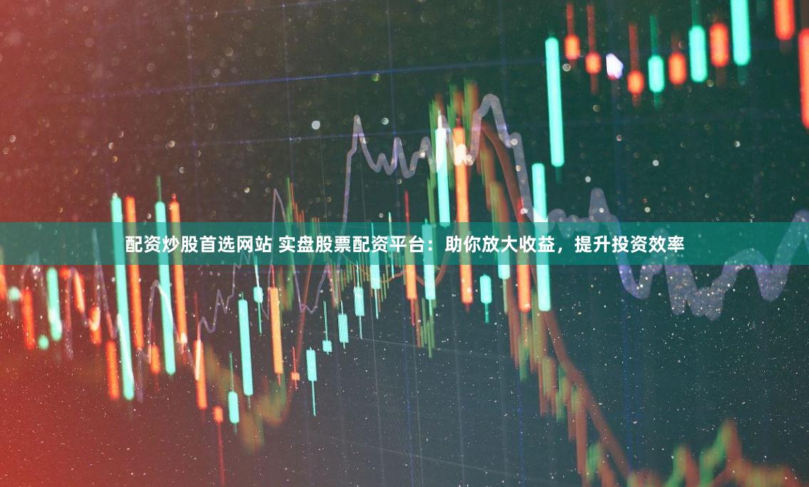 配资炒股首选网站 实盘股票配资平台:助你放大收益,提升投资效率