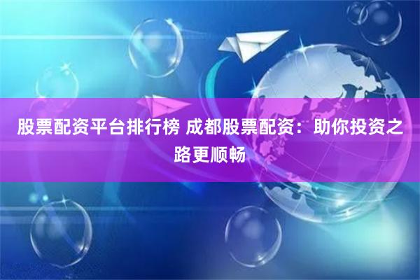 股票配资平台排行榜 成都股票配资:助你投资之路更顺畅