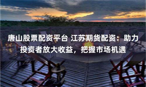 唐山股票配资平台 江苏期货配资：助力投资者放大收益，把握市场机遇