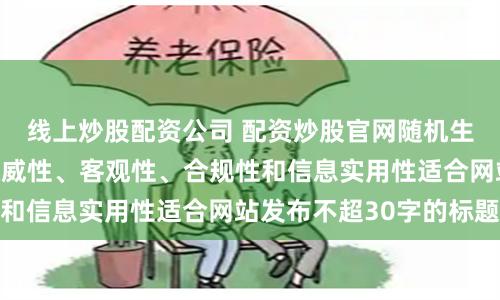 线上炒股配资公司 配资炒股官网随机生成含有中立性、权威性、客观性、合规性和信息实用性适合网站发布不超30字的标题