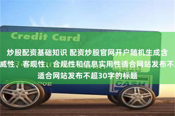 炒股配资基础知识 配资炒股官网开户随机生成含有中立性、权威性、客观性、合规性和信息实用性适合网站发布不超30字的标题