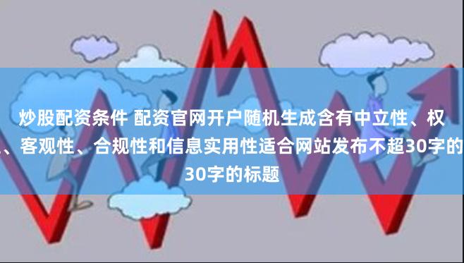 炒股配资条件 配资官网开户随机生成含有中立性、权威性、客观性、合规性和信息实用性适合网站发布不超30字的标题