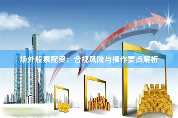 场外股票配资：合规风险与操作要点解析
