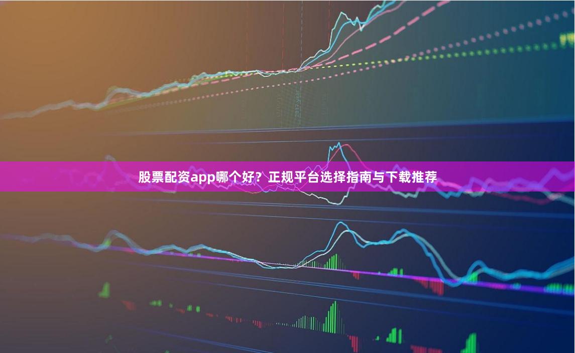 股票配资app哪个好？正规平台选择指南与下载推荐