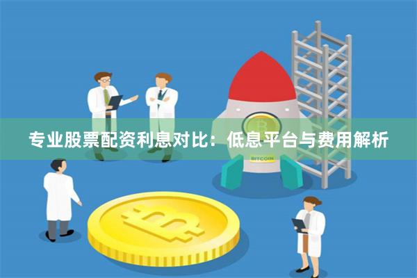专业股票配资利息对比：低息平台与费用解析